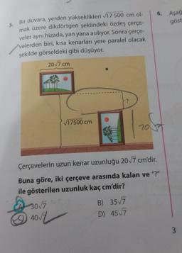 6.
Aşağ
göst
5.
Bir duvara, yerden yükseklikleri 717 500 cm ol-
mak üzere dikdörtgen şeklindeki özdeş çerçe-
veler aynı hizada, yan yana asılıyor. Sonra çerçe-
velerden biri, kısa kenarları yere paralel olacak
şekilde görseldeki gibi düşüyor.
2017 cm
?
17500 cm
ost
20
Çerçevelerin uzun kenar uzunluğu 2017 cm'dir.
Buna göre, iki çerçeve arasında kalan ve "?"
ile gösterilen uzunluk kaç cm'dir?
30/7
B) 3577
4077
D) 4577
3

