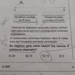 A
B
AB yolunun uzunluğu
2016 birim
Jour
Robotun-bir adım
uzunluğu 276 birim
Yukarıda bir bilgisayar oyununda robotun yürüye-
ceği yolun ve bir adımının uzunluğu birim cinsinden
verilmektedir.
A noktasından yürümeye başlayan robot nokta-
sina eşit uzunlukta adımlarla yürümüştür.
Bu bilgilere göre robot toplam kaç adımda B
m noktasına ulaşmıştır?
lue
A) 20
B) 15
C) 10
D) 5
8. SINIF
3
