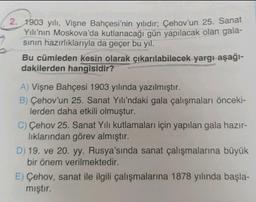2. 1903 yılı, Vişne Bahçesi'nin yılıdır; Çehov'un 25. Sanat
Yılı’nın Moskova'da kutlanacağı gün yapılacak olan gala-
sinin hazırlıklarıyla da geçer bu yıl.
Bu cümleden kesin olarak çıkarılabilecek yargı-aşağı-
dakilerden hangisidir?
A) Vişne Bahçesi 1903 yılında yazılmıştır.
B) Çehov'un 25. Sanat Yılı'ndaki gala çalışmaları önceki-
lerden daha etkili olmuştur.
C) Çehov 25. Sanat Yılı kutlamaları için yapılan gala hazır-
lıklarından görev almıştır.
D) 19. ve 20. yy. Rusya'sında sanat çalışmalarına büyük
bir önem verilmektedir.
E) Çehov, sanat ile ilgili çalışmalarına 1878 yılında başla-
mıştır.