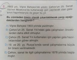 2. 1903 yılı, Vişne Bahçesi'nin yılıdır; Çehov'un 25. Sanat
Yılı’nın Moskova'da kutlanacağı gün yapılacak olan gala-
sinin hazırlıklarıyla da geçer bu yıl.
Bu cümleden kesin olarak çıkarılabilecek yargı-aşağı-
dakilerden hangisidir?
A) Vişne Bahçesi 1903 yılında yazılmıştır.
B) Çehov'un 25. Sanat Yılı'ndaki gala çalışmaları önceki-
lerden daha etkili olmuştur.
C) Çehov 25. Sanat Yılı kutlamaları için yapılan gala hazır-
lıklarından görev almıştır.
D) 19. ve 20. yy. Rusya'sında sanat çalışmalarına büyük
bir önem verilmektedir.
E) Çehov, sanat ile ilgili çalışmalarına 1878 yılında başla-
mıştır.
