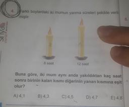 4.
Farklı boylardaki iki mumun yanma süreleri şekilde veril-
miştir.
6.
ya Biryad
IS
yayınlani
8 saat
12 saat
Buna göre, iki mum aynı anda yakıldıktan kaç saat
sonra birinin kalan kısmı diğerinin yanan kısmına eşit
olur?
4
A) 4,1
B) 4,3
C) 4,5
D) 4,7
E) 4,8