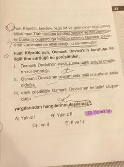 33
5. Jua
Fuat Köprülü; kendine özgü örf ve gelenekler oluşturmuş
Müslüman Türk toplumu içindeki mesleki ve dini zümreler
ile bunların oluşturduğu kültürel ortamın Osmanlı Devle-
2 ti'nin kurulmasında etkili olduğunu savunmuştur.
Fuat Köprülü'nün, Osmanlı Devleti'nin kuruluşu ile
ilgili öne sürdüğü bu görüşünden,
I. Osmanlı Devleti'nin kuruluşunda farklı sosyal grupla-
rin rol oynadığı,
II. Osmanlı Devleti'nin oluşumunda milli unsurların etkili
olduğu,
III. etnik çeşitliliğin Osmanlı Devleti'nin temelini oluştur-
duğu
d
yargılarından hangilerine ulaşılamaz?
C) Yalnız III
B) Yalnız II
A) Yalnız!
E) II ve III
D) I ve 11