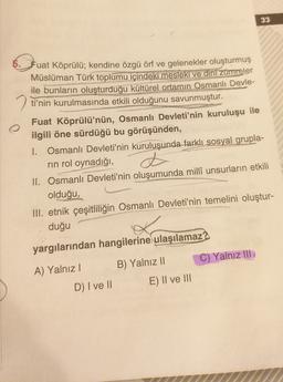 33
5. Jua
Fuat Köprülü; kendine özgü örf ve gelenekler oluşturmuş
Müslüman Türk toplumu içindeki mesleki ve dini zümreler
ile bunların oluşturduğu kültürel ortamın Osmanlı Devle-
2 ti'nin kurulmasında etkili olduğunu savunmuştur.
Fuat Köprülü'nün, Osmanlı Devleti'nin kuruluşu ile
ilgili öne sürdüğü bu görüşünden,
I. Osmanlı Devleti'nin kuruluşunda farklı sosyal grupla-
rin rol oynadığı,
II. Osmanlı Devleti'nin oluşumunda milli unsurların etkili
olduğu,
III. etnik çeşitliliğin Osmanlı Devleti'nin temelini oluştur-
duğu
d
yargılarından hangilerine ulaşılamaz?
C) Yalnız III
B) Yalnız II
A) Yalnız!
E) II ve III
D) I ve 11
