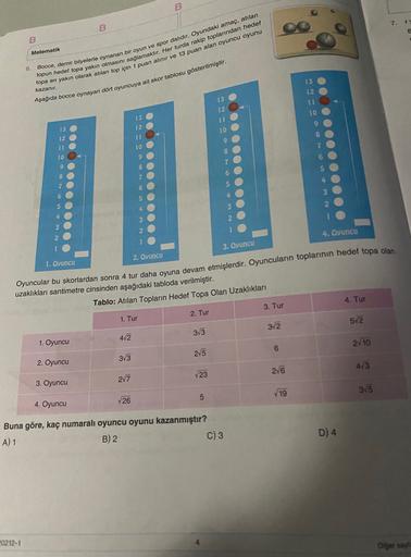 B
B
Matematik
6
Bocce, demir bilyelerle oynanan bir oyun ve spor dalıdır. Oyundaki amaç, atılan
topun hedef topa yakın olmasını saglamaktır. Her turda rakip toplarından hedef
topa en yakın olarak atılan top için 1 puan alınır ve 13 puan alan oyuncu oyunu
k