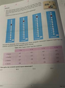 B
B
Matematik
6
Bocce, demir bilyelerle oynanan bir oyun ve spor dalıdır. Oyundaki amaç, atılan
topun hedef topa yakın olmasını saglamaktır. Her turda rakip toplarından hedef
topa en yakın olarak atılan top için 1 puan alınır ve 13 puan alan oyuncu oyunu
kazanir.
:
Aşağıda bocce oynayan dort Oyuncuya ait skor tablosu gösterilmiştir.
13
13
12
10
-
OOOOO00000000
ON DOO
9
Een
6
5
3
3. Oyuncu
4. Oyuncu
1. Oyuncu
2. Oyuncu
Oyuncular bu skorlardan sonra 4 tur daha oyuna devam etmişlerdir. Oyuncuların toplarının hedef topa olan
uzaklıkları santimetre cinsinden aşağıdaki tabloda verilmiştir.
Tablo: Atılan Topların Hedef Topa Olan Uzaklıkları
1. Tur
2. Tur
3. Tur
4. Tur
5V2
312
313
4v2
1. Oyuncu
6
2710
25
313
2. Oyuncu
216
473
V23
3. Oyuncu
2/7
19
315
5
4. Oyuncu
26
Buna göre, kaç numaralı oyuncu oyunu kazanmıştır?
A) 1
B) 2
C) 3
D) 4
20212-1
Do say
