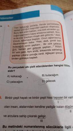Fillimsiler
OR
Tren kalkacagi esnada, trende pencereden
sarkan pocuğun başından şapkası doyecek
Bunu fark eden babası, ona belli etmedenco
ra da ona "Şapkanı rüzgâr aldı götürda." dedi
cuğun sapkasını kapıp arkasına sakladı. Son
Cocuk, ağlamaya başladı. Onun ağlamasına
dayanamayan baba: "Peki, dedi, şimdi ben
bulacağım senin şapkanı... Bir islik çalaca
ğım, hemen geri gelecek şapkan..." Adam
bir islık çaldı. Aynı anda, arkasında sakladığı
şapkayı çıkarıp çocuğa verdi. Ağlayan çocuk
birden gülmeye başladı.
Bu parçadaki altı çizili sözcüklerden hangisi fillim.
sidir?
A) kalkacağı
B) bulacağım
C) çalacağım
D) gelecek
5. Binbir çeşit hayatı ve binbir çeşit hissi taşıyan bir varlı
olan insan, atalarından kendine yadigâr kalan düşün
11
ve arzulara sahip çıkarak gelişir.
III
Bu metindeki numaralanmış sözcüklerle ilgili
1