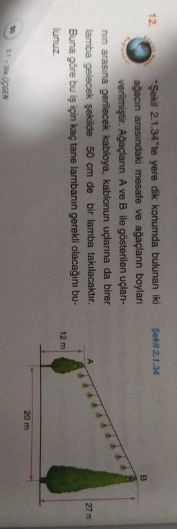 Şekil 2.1.34
12.
*Şekil 2.1.34'te yere dik konumda bulunan iki
ağacın arasındaki mesafe ve ağaçların boyları
verilmiştir. Ağaçlann A ve B ile gösterilen uçları-
nin arasına gerilecek kabloya, kablonun uçlarına da birer
lamba gelecek şekilde 50 cm de bir lamba takılacaktır.
Buna göre bu iş için kaç tane lambanin gerekli olacağını bu-
lunuz
27 m
12 m
20 m
20. DUSEN
