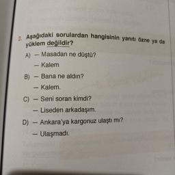 2. Aşağıdaki sorulardan hangisinin yanıtı özne ya da
yüklem değildir?
A) - Masadan ne düştü?
Kalem
B)
Bana ne aldın?
- Kalem
C) - Seni soran kimdi?
- Liseden arkadaşım.
D) - Ankara'ya kargonuz ulaştı mı?
Ulaşmadı.
