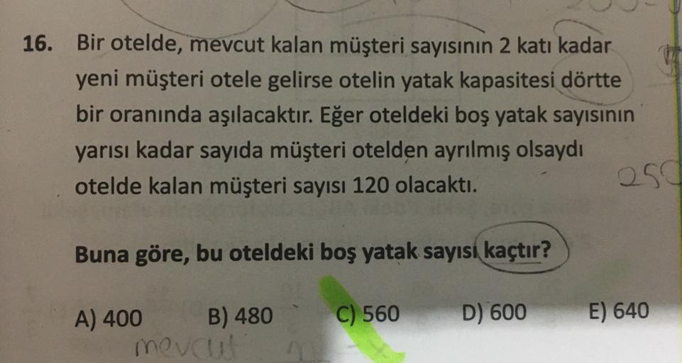 16. Bir otelde, mevcut kalan müşteri sayısının 2 katı kadar
yeni müşteri otele gelirse otelin yatak kapasitesi dörtte
bir oranında aşılacaktır. Eğer oteldeki boş yatak sayısının
yarısı kadar sayıda müşteri otelden ayrılmış olsaydı
otelde kalan müşteri sayı