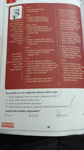 1873
20 Aralik la tarda
yaya
Mary
Border
1383
tiyeyi bitirdikten sonra
donen gode kunder
Mülkiye adesine kada
down on
1888 1889
Baban kaybetti Ertesi yil
buyuk Fatih yang rinda evleri yok
olunca ailesi maddi açıdan zor
durumda kaldi
dara
werden forbinder
wal bol guriik
Ma olarak
ile devam
ediyor.
Karl Almann
Meclisme
Merwe were
Son Me
Geek
Hamdi fyn
Kunden och
Bu maskeiman
rununu ile de
Mary, 12 Mart'ta
olarak kabul edildi
Ersoy, Odil dlarak verilen
500 lirayı hayır kurumuna
bayadi, milli qaratista
Margini Türk Milletins
armağan ettiği için Satale
eserine koymadi.
1936
Kurtuluş Savaşı ve zafer
sonrası uzunca bir süre Mars
yaşayan ve orada Turkçe
dersleri veren Ersoy, 17 Haze
tedavi için İstanbul'a dönd
27 Aralık'ta Beyoğlu'nda
Misir Apartmanı'nda haya
gözlerini yumdu.
1893
Bilinen ilk matbu eseri "Hazine-
Fünun" mecmuasinda yayımlanan
bir gazel oldu
1908
lik sayısı 27 Ağustos'ta yayımlanan
"Sirat-ı Müstakim" dergisinin
başyazan oldu.
1911
1911'de "Safahat'ın ilk bölümü,
1912'de "Süleymaniye Kürsüsünde"
eseri yayımlandi. "Hakkın Sesleri" adlı
üçüncü bölümü 1913'te kaleme alan
Ersoy. "Fatih Kürsüsünde" isimli
eserini ise 1914'te yazdı.
1920
Burdur Milletvekili olarak Birinci
Büyük Millet Meclisine seçildi.
Istiklal Marşı'n
Turk milletine
armagan eden
Mehmet Akif Ersoy'un
şiirleri 7 cik
Safahat adl
kitapta toplandi
Bu görselde yer alan bilgilerden Mehmet Akif'le ilgili,
1. Maddi değerlere önem vermeyen, hayırsever biridir.
II. Şiirleri tek bir eserde toplanmıştır.
ill. Ideal bir gençlik dönemi yaşamıştır
1. Istiklal Marşı için yapılacak yarışmada ödülü yeterli bulmamıştır.
yargılarından hangileri söylenebilir?
A) I ve II.
B) Il ve III.
Cill ve Ill.
D
PARAGRAF
SON NOKTA
86