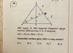 38.
8
8
12
IX
D
B
ABC üçgen, G, ABC üçgensel bölgesinin ağırlık
merkezi, (BG) açıortay, A, G, D doğrusal,
IACI = 16 cm, IBGI = 12 cm
Yukarıdaki verilere göre, IGDI = x kaç cm'dir?
A) 4
B) 5
C) 6
D) 7
E) 8