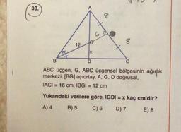 38.
8
8
12
IX
D
B
ABC üçgen, G, ABC üçgensel bölgesinin ağırlık
merkezi, (BG) açıortay, A, G, D doğrusal,
IACI = 16 cm, IBGI = 12 cm
Yukarıdaki verilere göre, IGDI = x kaç cm'dir?
A) 4
B) 5
C) 6
D) 7
E) 8
