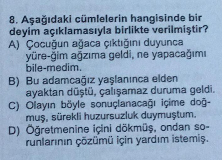 8. Aşağıdaki cümlelerin hangisinde bir
deyim açıklamasıyla birlikte verilmiştir?
A) Çocuğun ağaca çıktığını duyunca
yüre-ğim ağzıma geldi, ne yapacağımı
bile-medim.
B) Bu adamcağız yaşlanınca elden
ayaktan düştü, çalışamaz duruma geldi.
C) Olayın böyle son