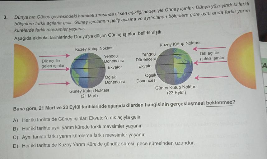 3.
Dünya'nın Güneş çevresindeki hareketi sırasında eksen eğikliği nedeniyle Güneş ışınları Dünya yüzeyindeki farklı
bölgelere farklı açılarla gelir. Güneş ışınlarının geliş açısına ve aydınlanan bölgelere göre aynı anda farklı yarım
kürelerde farklı mevsim
