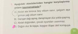 7. Aşağıdaki atasözlerinden hangisi karşılaştırma
anlamı taşımamaktadır?
A) Abdal ata binince bey oldum sanır, şalgam aşa
girince yağ oldum sanır.
B) Danışan dağı aşmış, danışmayan düz yolda şaşmış.
C) Abdal düğünden, çocuk oyundan usanmaz,
D) Düğün olur iki kişiye, kaygısı düşer deli komşuya.
66
