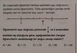 Bir matematik öğretmeni tahtaya şekildeki sayı doğrusunu
çizdikten sonra öğrencilere, "Okla gösterdiğim pembe renkli
bölgede olan bir rasyonel sayı yazın." demiştir.
2
7
5
î
7
Öğretmenin sayı doğrusu çiziminde ve 2 arasındaki
5
aralıklar eş olduğuna göre, aşağıdakilerden hangisi
öğrencilerin verebileceği bir doğru cevap olabilir?
A) 1,64
B) 1,72
C) 1,75 D) 1,86 E) 1,89