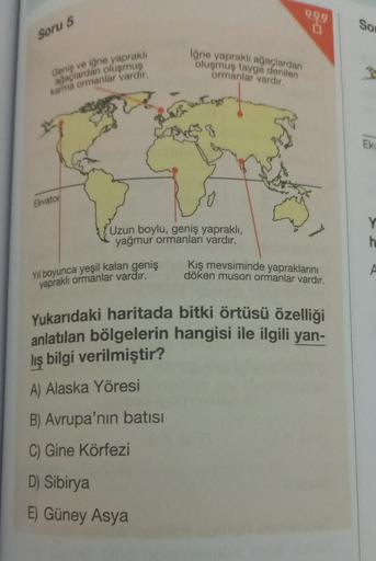 09
So
Soru 5
iğne yaprakli ağaçlardan
oluşmuş tayga denilen
ormanlar vardir.
Geniş ve iğne yapraklı
ağaçlardan oluşmuş
karma ormanlar vardir.
EK
Ekvatoi
Uzun boylu, geniş yapraklı,
yağmur ormanları vardır.
Y
h
Kış mevsiminde yapraklarını
döken muson ormanl