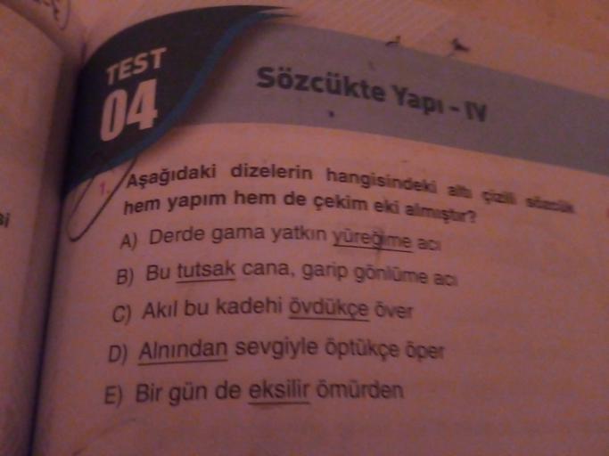 TEST
Sözcükte Yapı-1
04.
Bi
Aşağıdaki dizelerin hangisindeki ah sa
hem yapim hem de çekim eki almıştr?
A) Derde gama yatkın yüreg me ac
B) Bu tutsak cana, garip gönlüme as
C) Akil bu kadehi övdükçe över
D) Alnından sevgiyle öptükçe oper
E) Bir gün de eksil