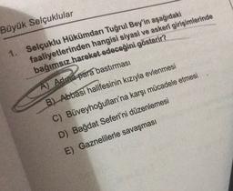 Büyük Selçuklular
1. Selçuklu Hükümdarı Tuğrul Bey'in aşağıdaki
faaliyetlerinden hangisi siyasi ve askeri girişimlerinde
bağımsız hareket edeceğini gösterir?
A) Adina para bastırması
B) Abbasi halifesinin kızıyla evlenmesi
C) Büveyhoğulları'na karşı mücadele etmesi
D) Bağdat Seferi'ni düzenlemesi
E) Gaznelilerle savaşması
