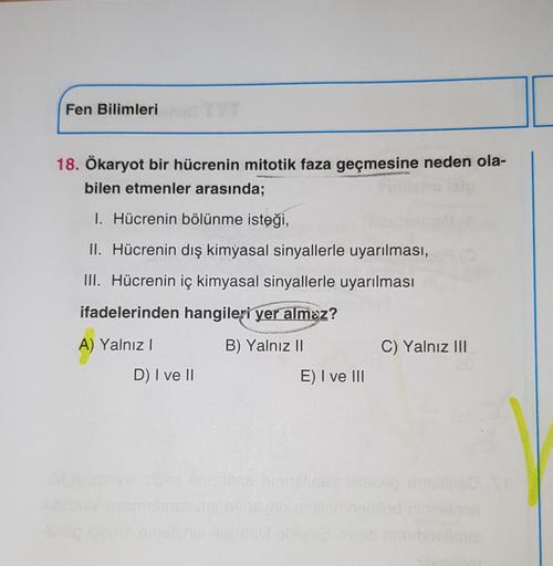 Fen Bilimleri
18. Ökaryot bir hücrenin mitotik faza geçmesine neden ola-
bilen etmenler arasında;
1. Hücrenin bölünme isteği,
II. Hücrenin dış kimyasal sinyallerle uyarılması,
III. Hücrenin iç kimyasal sinyallerle uyarılması
ifadelerinden hangileri yer alm