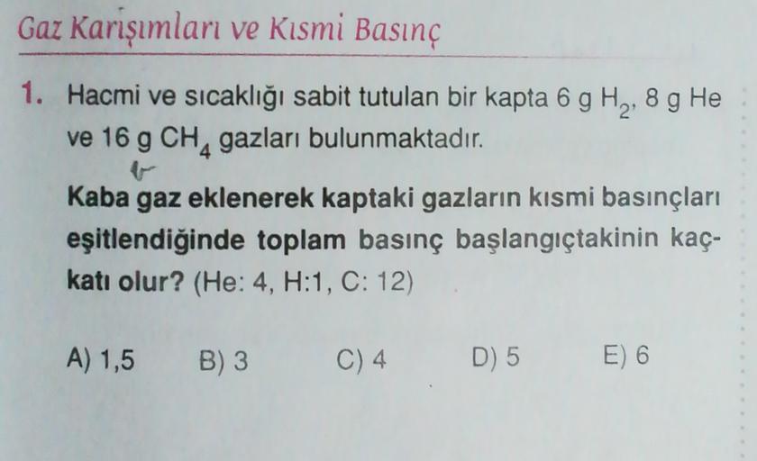 Gaz Karışımları ve Kısmi Basınç
1. Hacmi ve sıcaklığı sabit tutulan bir kapta 6 g H2,8 g He
ve 16 g CHA gazları bulunmaktadır.
Kaba gaz eklenerek kaptaki gazların kısmi basınçları
eşitlendiğinde toplam basınç başlangıçtakinin kaç-
katı olur? (He: 4, H:1, C