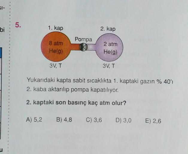 SI-
5.
bi
1. kap
2. kap
Pompa
8 atm
Helg)
2 atm
He(g)
3V, T
3V, T
Yukarıdaki kapta sabit sıcaklıkta 1. kaptaki gazın % 40'ı
2. kaba aktarılıp pompa kapatılıyor.
2. kaptaki son basınç kaç atm olur?
A) 5,2
B) 4,8
C) 3,6 D) 3,0
E) 2,6
u