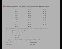 138 kareköklü sayıları kullanarak bir sistemi geliştiren Ali, şifreleme sistemindeki sayıları aşağıdaki gibi kodlamıştır.
MUGLA
R=V21
A=√1
B=√2
C= 3
I= 11
I=/12
S= 22
Ş= V23
J= V13
K= 14
L= 15
T= 24
U= V25
M=V16
O= 26
DE 5
E= 6
F= √7
G=V8
V= 27
N= /17
O=18
Y= 28
Ğ= 9
Ö=v 19
Z= 29
H=V10
P=20
Ali'nin şifremele sisteminde her keliminin bir değeri vardır ve kelimenin değeri aşağıdaki gibi bulunmaktadır.
Örneğin: ÇAY kelimesinin değeri 3+ 2/7 dir.
Ç+A+Y= 4 + ſ + √28
=2+1 +27
=3+2/7
Buna göre aşağıda verilen sözcük ikililerden hangisinin değerleri birbirine eşittir?
A) DIT, EVE
B) GAMA, BABU
C) GOOD, AFAF
D) UT, UÇA
