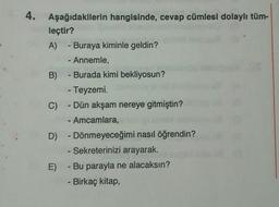 4.
Aşağıdakilerin hangisinde, cevap cümlesi dolaylı tüm-
leçtir?
A) - Buraya kiminle geldin?
- Annemle,
B) - Burada kimi bekliyosun?
- Teyzemi.
C) - Dün akşam nereye gitmiştin?
- Amcamlara,
D) - Dönmeyeceğimi nasıl öğrendin?
- Sekreterinizi arayarak.
E) Bu parayla ne alacaksın?
- Birkaç kitap,
