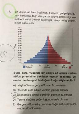 7.
Bir ülkeye ait bazı özellikler, o ülkenin gelişmişlik dü-
zeyi hakkında doğrudan ya da dolaylı olarak bilgi ver-
mektedir ve bir ülkenin gelişmişlik düzeyi nüfus piramit-
leriyle ifade edilir.
100-
95.99-
90-94-
30-34-
75-79-
70-74 -
68-59-
60-84-
55-59 -
50-34-
45-49-
Yaş
35-39 -
30-34-
20-24-
15-19-
10-14-
5-6-
10m
15m
15m
10m
Erkek
Om
Nüfus
Kadın
Buna göre, yukarıda bir ülkeye ait olarak verilen
nüfus piramidine bakılarak yapılan aşağıdaki yo-
rumlardan hangisinin doğru olduğu söylenebilir?
A) Yaşlı nüfusun genç nüfustan fazla olması
B) Tarımda elde edilen verimin yüksek olması
C) Ekonomide birincil sektörün payının az olması
D) Tarımsal nüfus yoğunluğunun fazla olması
E) Gerçek nüfus artış oranının doğal nüfus artış ora-
nindan düşük olması
