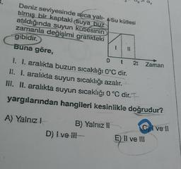 Deniz seviyesinde sıca yali- Su kütlesi
tılmış bir kaptaki suya huz
atıldığında suyun kutlesinin
zamanla değişimi grafikteki
gibidir.
Buna göre,
O
2t
IL
t
Zaman
I. I. aralıkta buzun sıcaklığı 0°C dir.
II. I. aralıkta suyun sıcaklığı azalır.
III. II. aralıkta suyun sıcaklığı 0 °C dir. I
yargılarından hangileri kesinlikle doğrudur?
A) Yalnız!
B) Yalnız 11
D) I ve !!! -
E) Il ve III