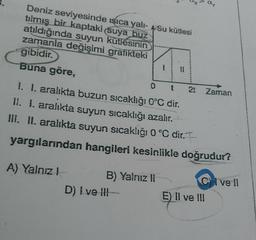 Deniz seviyesinde sıca yali- Su kütlesi
tılmış bir kaptaki suya huz
atıldığında suyun kutlesinin
zamanla değişimi grafikteki
gibidir.
Buna göre,
O
2t
IL
t
Zaman
I. I. aralıkta buzun sıcaklığı 0°C dir.
II. I. aralıkta suyun sıcaklığı azalır.
III. II. aralıkta suyun sıcaklığı 0 °C dir. I
yargılarından hangileri kesinlikle doğrudur?
A) Yalnız!
B) Yalnız 11
D) I ve !!! -
E) Il ve III
