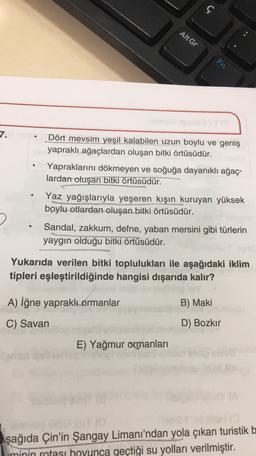 ç
AltGr
Fn
7.
Dört mevsim yeşil kalabilen uzun boylu ve geniş
yapraklı ağaçlardan oluşan bitki örtüsüdür.
Yapraklarını dökmeyen ve soğuğa dayanıklı ağaç-
lardan oluşan bitki örtüsüdür.
Yaz yağışlarıyla yeşeren kışın kuruyan yüksek
boylu otlardan oluşan bitki örtüsüdür.
Sandal, zakkum, defne, yaban mersini gibi türlerin
yaygın olduğu bitki örtüsüdür.
Yukarıda verilen bitki toplulukları ile aşağıdaki iklim
tipleri eşleştirildiğinde hangisi dışarıda kalır?
A) iğne yapraklı ormanlar
B) Maki
C) Savan
D) Bozkır
E) Yağmur ormanları
Aşağıda Çin'in Şangay Limanı'ndan yola çıkan turistik b
minin rotası boyunca geçtiği su yolları verilmiştir.
