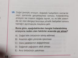 3
10. Doğal (jeolojik) erozyon, doğadaki faaliyetlerin normal bir
seyir içerisinde gerçekleşmesi sonucu; hızlandırılmış
erozyon ise insanın doğada toprak, su ve bitki arasın-
da var olan dengeyi bozmaya yönelik faaliyetleri sonucu
toprağın aşınmasıyla meydana gelir.
Buna göre, aşağıdakilerden hangisi hızlandırılmış
erozyona neden olan faktörler arasında yer almaz?
A) Doğal bitki örtüsünün tahrip edilmesi
B) Arazinin eğim yönünde işlenmesi
C) Dere yataklarının değiştirilmesi
D) Sağanak yağışların etkili olması
E) Anız örtüsünün yakılması
13