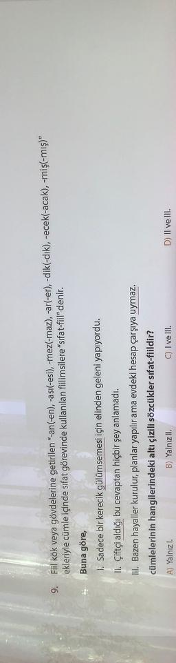 9.
Fiil kök veya gövdelerine getirilen "-an(-en), -asi(-esi), -mez(-maz), -ar(-er), -dik(-dik), -ecek(-acak), -mişl-mış)"
ekleriyle cümle içinde sıfat görevinde kullanılan fiilimsilere "sifat-fiil" denir.
Buna göre,
I. Sadece bir kerecik gülümsemesi için elinden geleni yapıyordu.
II. Çiftçi aldığı bu cevaptan hiçbir şey anlamadı.
III. Bazen hayaller kurulur, planlar yapılır ama evdeki hesap çarşıya uymaz.
cümlelerinin hangilerindeki altı çizili sözcükler sifat-fiildir?
A) Yalnızl.
B) Yalnız II.
C) I ve III.
D) II ve III.