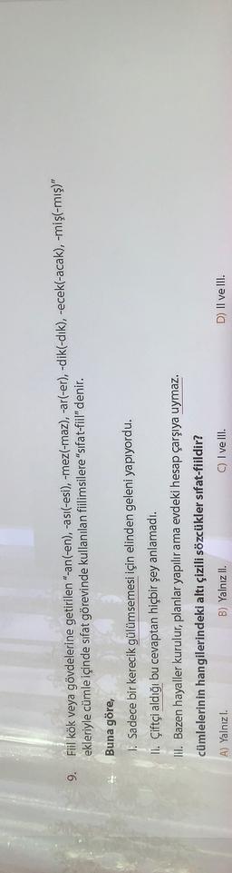 9.
Fiil kök veya gövdelerine getirilen "-an(-en), -asi(-esi), -mez(-maz), -ar(-er), -dik(-dik), -ecek(-acak), -mişl-mış)"
ekleriyle cümle içinde sıfat görevinde kullanılan fiilimsilere "sifat-fiil" denir.
Buna göre,
I. Sadece bir kerecik gülümsemesi için elinden geleni yapıyordu.
II. Çiftçi aldığı bu cevaptan hiçbir şey anlamadı.
III. Bazen hayaller kurulur, planlar yapılır ama evdeki hesap çarşıya uymaz.
cümlelerinin hangilerindeki altı çizili sözcükler sifat-fiildir?
A) Yalnızl.
B) Yalnız II.
C) I ve III.
D) II ve III.
