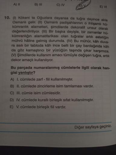 A) II
B) III
C) IV
E) VI
10. (1) Kökeni ta Oğuzlara dayansa da tuğra deyince akla
Osmanlı gelir. (II) Osmanlı padişahlarının o ihtişamli hu-
kümranlık alametleri, şimdilerde dekoratif unsur olarak
değerlendiriliyor. (III) Bir başka deyişle, bir zamanlar hü