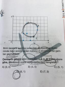 Acil MATEMATII
A
B
0
X
Birim karelere ayrılmış yukarıdaki dik koordinat düzle-
minde mavi renkte
verilen noktaların dördünden bir çem-
ber geçmektedir.
Çemberin geçtiği dört noktadan üçü A.B. clolduğuna
göre, dördüncü nokta aşağıdakilerden hangisidir?
A) (3,0)
B) (5,0)
C) (5, 1)
(6, 1)
E) (7,3)
O