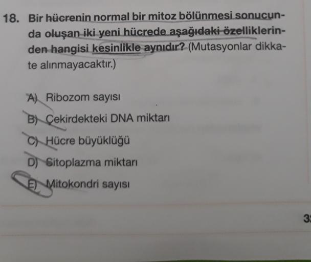 18. Bir hücrenin normal bir mitoz bölünmesi sonucun-
da oluşan iki yeni hücrede aşağıdaki özelliklerin-
den hangisi kesinlikle aynıdır? (Mutasyonlar dikka-
te alınmayacaktır.)
A) Ribozom sayısı
B) Çekirdekteki DNA miktarı
C) Hücre büyüklüğü
D) Sitoplazma m