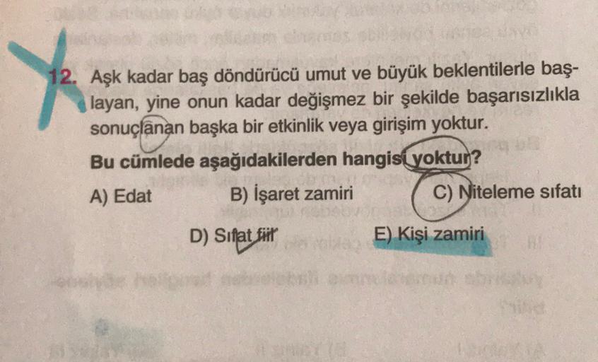 12. Aşk kadar baş döndürücü umut ve büyük beklentilerle baş-
layan, yine onun kadar değişmez bir şekilde başarısızlıkla
sonuçlanan başka bir etkinlik veya girişim yoktur.
Bu cümlede aşağıdakilerden hangisi yoktur?
A) Edat
B) İşaret zamiri
C) Niteleme sıfat