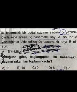 İki basamaklı bir doğal sayının sağına 5 yazıldı-
ğında elde edilen üç basamaklı sayı A, soluna 3
yazıldığında elde edilen üç basamaklı sayı B ol-
sun.
Home
Fase
Sblo
A - B = 128
- =
VE
Bduğuna göre, başlangıçtaki iki basamaklı
Bayının rakamları toplamı kaçtır?
A) 11 B) 10 C) 9 D) 8 E) 7