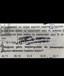 İki basamaklı bir doğal sayının sağına 5 yazıldı-
ğında elde edilen üç basamaklı sayı A, soluna 3
yazıldığında elde edilen üç basamaklı sayı B ol-
sun.
Home
Fase
Sblo
A - B = 128
- =
VE
Bduğuna göre, başlangıçtaki iki basamaklı
Bayının rakamları toplamı kaçtır?
A) 11 B) 10 C) 9 D) 8 E) 7
