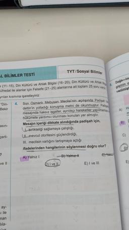 TYT/ Sosyal Bilimler
L BİLİMLER TESTİ
Doğa-ins
gisinin a
variimist
A) H
B)
= (11-15). Din Kültürü ve Ahlak Bilgisi (16-20), Din Kültürü ve Ahlak
üfredat ile alanlar için Felsefe (21-25) alanlarına ait toplam 25 soru vart
6
yrılan kısmına işaretleyiniz
"Din- 4. Son Osmanlı Mebusan Meclisi'nin açılışında Padişah
Bekir dettin'in yolladığı konuşma metni de okunmuştur. Passe
mesajında haksız işgaller, ayrılıkçı hareketler yapılmamas
hükümete yardımcı olunması konuları yer almıştır.
asin-
Mesajın içeriği dikkate alındığında padişah için,
birlikteliği sağlamaya çalıştığı.
mevcut otoritesini güçlendirdiği,
III. meclisin varlığını tartışmaya açtığı
ifadelerinden hangilerinin söylenmesi doğru olur?
?
A) Yalnız !
B) Yalniz
Gy Veld
ve II
D) I ve II
E) I ve III
C)
çerli-
D
E
ay-
El ile
nan
lila-