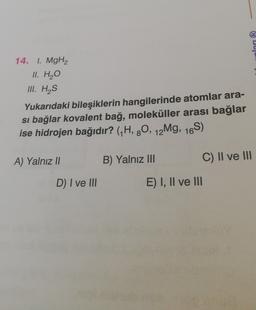 lan (R)
14. I. MgH2
II. H2O
III. HAS
Yukarıdaki bileşiklerin hangilerinde atomlar ara-
si bağlar kovalent bağ, moleküller arası bağlar
ise hidrojen bağıdır? (H, 90, 12Mg, 16S)
A) Yalnız Il
B) Yalnız III
C) II ve III
D) I ve III
E) I, II ve III