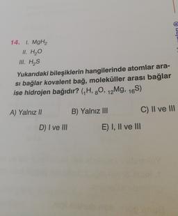 lan (R)
14. I. MgH2
II. H2O
III. HAS
Yukarıdaki bileşiklerin hangilerinde atomlar ara-
si bağlar kovalent bağ, moleküller arası bağlar
ise hidrojen bağıdır? (H, 90, 12Mg, 16S)
A) Yalnız Il
B) Yalnız III
C) II ve III
D) I ve III
E) I, II ve III
