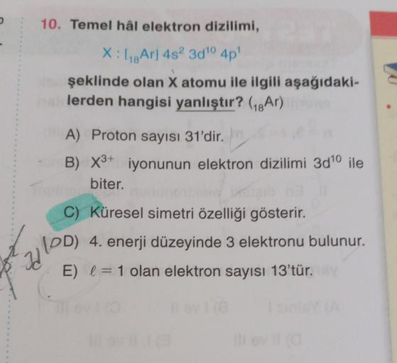 10. Temel hâl elektron dizilimi,
X:48 Ar] 4s? 300 4p!
şeklinde olan X atomu ile ilgili aşağıdaki-
lerden hangisi yanlıştır? (18Ar)
A) Proton sayısı 31'dir.
B) X3+ iyonunun elektron dizilimi 3d10 ile
biter.
C) Küresel simetri özelliği gösterir.
(PD) 4. ener