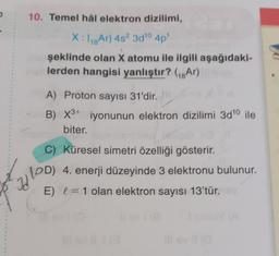 10. Temel hâl elektron dizilimi,
X:48 Ar] 4s? 300 4p!
şeklinde olan X atomu ile ilgili aşağıdaki-
lerden hangisi yanlıştır? (18Ar)
A) Proton sayısı 31'dir.
B) X3+ iyonunun elektron dizilimi 3d10 ile
biter.
C) Küresel simetri özelliği gösterir.
(PD) 4. enerji düzeyinde 3 elektronu bulunur.
E) (= 1 olan elektron sayısı 13'tür.
W
