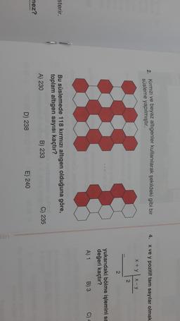 2. Kırmızı ve beyaz altigenler kullanılarak şekildeki gibi bir
süsleme yapılmıştır.
4. xve y pozitif tam sayılar olmak
x + y
x-y
2
2
yukarıdaki bölme işlemini sa
değeri kaçtır?
A) 1
B) 3
C)
sterir.
Bu süslemede 118 kırmızı altıgen olduğuna göre,
toplam altıgen sayısı kaçtır?
A) 230
B) 233
C) 235
nez?
D) 238
E) 240