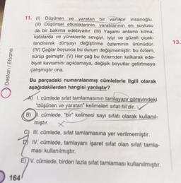 13.
Destan / Efsane
11. (1) Düşünen ve yaratan bir varlıktır insanoğlu.
(II) Düşünsel etkinliklerinin, yaratılarının en soylusu
da bir bakıma edebiyattır. (III) Yaşamı anlamlı kılma,
kafalarda ve yüreklerde sevgiyi, iyiyi ve güzeli çiçek-
lendirerek dünyayı değiştirme özleminin ürünüdür.
(IV) Çağlar boyunca bu durum değişmemiştir, bu özlem,
sürüp gelmiştir. (V) Her çağ bu özlemden kalkarak ede-
biyat kavramını açıklamaya, değişik boyutlar getirmeye
çalışmıştır ona.
Bu parçadaki numaralanmış cümlelerle ilgili olarak
aşağıdakilerden hangisi yanlıştır?
A) I. cümlede sifat tamlamasının tamlayanı görevindeki
düşünen ve yaratan" kelimeleri sifat-fiil'dir.
B). cümlede, "bir kelimesi sayı sifatı olarak kullanil-
mıştır.
III. cümlede, sifat tamlamasına yer verilmemiştir.
IV. cümlede, tamlayanı işaret sifat olan sifat tamla-
ması kullanılmıştır.
E)) V. cümlede, birden fazla sifat tamlamasi kullanılmıştır.
164