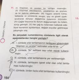 13.
Destan / Efsane
11. (1) Düşünen ve yaratan bir varlıktır insanoğlu.
(II) Düşünsel etkinliklerinin, yaratılarının en soylusu
da bir bakıma edebiyattır. (III) Yaşamı anlamlı kılma,
kafalarda ve yüreklerde sevgiyi, iyiyi ve güzeli çiçek-
lendirerek dünyayı değiştirme özleminin ürünüdür.
(IV) Çağlar boyunca bu durum değişmemiştir, bu özlem,
sürüp gelmiştir. (V) Her çağ bu özlemden kalkarak ede-
biyat kavramını açıklamaya, değişik boyutlar getirmeye
çalışmıştır ona.
Bu parçadaki numaralanmış cümlelerle ilgili olarak
aşağıdakilerden hangisi yanlıştır?
A) I. cümlede sifat tamlamasının tamlayanı görevindeki
düşünen ve yaratan" kelimeleri sifat-fiil'dir.
B). cümlede, "bir kelimesi sayı sifatı olarak kullanil-
mıştır.
III. cümlede, sifat tamlamasına yer verilmemiştir.
IV. cümlede, tamlayanı işaret sifat olan sifat tamla-
ması kullanılmıştır.
E)) V. cümlede, birden fazla sifat tamlamasi kullanılmıştır.
164
