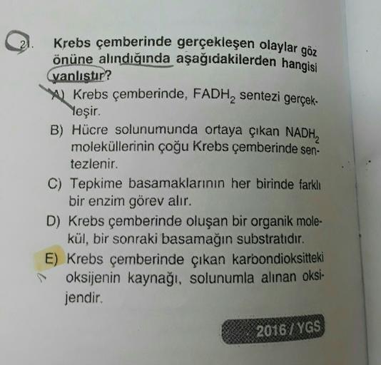 21.
Krebs çemberinde gerçekleşen olaylar göz
önüne alındığında aşağıdakilerden hangisi
vanlıstır?
w Krebs çemberinde, FADH, sentezi gerçek-
Yeşir.
B) Hücre solunumunda ortaya çıkan NADH,
moleküllerinin çoğu Krebs çemberinde sen
tezlenir.
C) Tepkime basamak